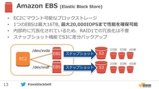 13 #awsblackbelt
Amazon EBS (Elastic Block Store)
• EC2にマウント可能なブロックストレージ
• 1つのEBSは最大16TB, 最大20,000IOPSまで性能を確保可能
• 内部的に冗長化されているため、RAID1での冗長化は不要
• スナップショット機能でS3に差分バックアップ
EBS/dev/xvdf
/dev/xvda
EC2
EBS
EBS
S3
2日前 3日前 4日前
S3
2日前 3日前 4日前
スナップショット
スナップショット
 