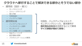 15 #awsblackbelt
クラウドへ移行することで解決できる部分とそうでない部分
• 運用前（設計・導入）
– サーバサイジング
– ストレージサイジング
– 導入作業
– 可用性設計
– バックアップ設計
• 運用開始後
– バックアップ＆リストア
– パッチのテストと適用
– モニタリング
– サイズ調整（ディスク追加等）
– SQLチューニング
– 統計情報の更新
– フラグメンテーションの解消
可用性、バックアップ＆リストア、
モニタリングといった、基本要件が
設計済みのRDSを利用することで解消
サイズ調整が極めて容易に
 
