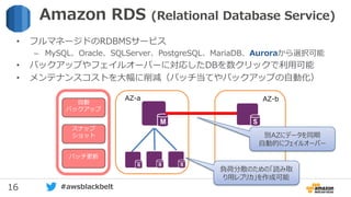16 #awsblackbelt
自動
バックアップ
スナップ
ショット
パッチ更新
AZ-a AZ-b
• フルマネージドのRDBMSサービス
– MySQL、Oracle、SQLServer、PostgreSQL、MariaDB、Auroraから選択可能
• バックアップやフェイルオーバーに対応したDBを数クリックで利用可能
• メンテナンスコストを大幅に削減（パッチ当てやバックアップの自動化）
Amazon RDS (Relational Database Service)
別AZにデータを同期
自動的にフェイルオーバー
負荷分散のための「読み取
り用レプリカ」を作成可能
 