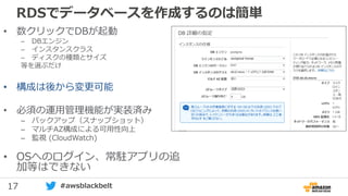 17 #awsblackbelt
RDSでデータベースを作成するのは簡単
• 数クリックでDBが起動
– DBエンジン
– インスタンスクラス
– ディスクの種類とサイズ
等を選ぶだけ
• 構成は後から変更可能
• 必須の運用管理機能が実装済み
– バックアップ（スナップショット）
– マルチAZ構成による可用性向上
– 監視 (CloudWatch)
• OSへのログイン、常駐アプリの追
加等はできない
 