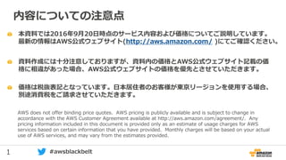 1 #awsblackbelt
本資料では2016年9月20日時点のサービス内容および価格についてご説明しています。
最新の情報はAWS公式ウェブサイト(http://aws.amazon.com/ )にてご確認ください。
資料作成には十分注意しておりますが、資料内の価格とAWS公式ウェブサイト記載の価
格に相違があった場合、AWS公式ウェブサイトの価格を優先とさせていただきます。
内容についての注意点
AWS does not offer binding price quotes. AWS pricing is publicly available and is subject to change in
accordance with the AWS Customer Agreement available at http://aws.amazon.com/agreement/. Any
pricing information included in this document is provided only as an estimate of usage charges for AWS
services based on certain information that you have provided. Monthly charges will be based on your actual
use of AWS services, and may vary from the estimates provided.
価格は税抜表記となっています。日本居住者のお客様が東京リージョンを使用する場合、
別途消費税をご請求させていただきます。
 