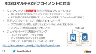 19 #awsblackbelt
RDSはマルチAZデプロイメントに対応
• ワンクリックで耐障害性を向上可能なソリューション
– 高い技術力を持つDBAが行っていた設計をそのままサービス化
– AWS内部の仕組みで同期レプリケーションを実現（※Data Guardではない）
• 同期レプリケーション＋自動フェイルオーバ
– アプリ側での対処は必要なし(エンドポイントは変わらない）
– スタンバイ状態のDBはアクセス不可
• フェイルオーバの実施タイミング
– インスタンスやハードウェア障害
– パッチ適用などのメンテナンス時間
– 手動リブート時に強制フェイルオーバー指定
http://aws.amazon.com/jp/rds/details/multi-az/ Region
Multi-AZ
Availability
zone
Availability
zone
 