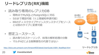 20 #awsblackbelt
リードレプリカ(RR)機能
• 読み取り専用のレプリカDB
– 現時点でMySQLとPostgreSQLに対応
– 5台まで増設可能（※上限緩和申請可能）
– RRのディスクタイプやインスタンスタイプをソース
とは別のタイプに変更可能
• 想定ユースケース
– 読み取りのスケーリング、BI等の解析処理の分散
– マルチAZによる耐障害性の代替ではない
http://docs.aws.amazon.com/AmazonRDS/latest/UserGuide/USER_ReadRepl.html リードレプリカ
APP
APP
2APP
APP
読み書き
ワークロード
読み取り
ワークロード
 