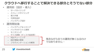 25 #awsblackbelt
クラウドへ移行することで解決できる部分とそうでない部分
残念ながら全ての運用が無くなるわけ
ではありません…
• 運用前（設計・導入）
– サーバサイジング
– ストレージサイジング
– 導入作業
– 可用性設計
– バックアップ設計
• 運用開始後
– バックアップ＆リストア
– パッチのテストと適用
– モニタリング
– サイズ調整（ディスク追加等）
– SQLチューニング
– 統計情報の更新
– フラグメンテーションの解消
 