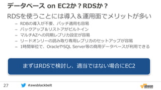 27 #awsblackbelt
データベース on EC2か？RDSか？
RDSを使うことには導入＆運用面でメリットが多い
– RDBの導入が不要、パッチ適用も容易
– バックアップ＆リストアがビルトイン
– マルチAZへの同期レプリカ設定が容易
– リードオンリーの読み取り専用レプリカのセットアップが容易
– 1時間単位で、OracleやSQL Server等の商用データベースが利用できる
まずはRDSで検討し、適当ではない場合にEC2
 