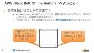 2 #awsblackbelt
質問を投げることができます！
• Adobe ConnectのQ&Aウィンドウから、質問を書き込んでください。（書き込
んだ質問は、主催者にしか見えません）
• Twitterへツイートする際はハッシュタグ #awsblackbelt をご利用ください。
①Q&Aウィンドウ
右下のフォームに
質問を書き込んで
ください
②吹き出しマーク
で送信してくださ
い
AWS Black Belt Online Seminar へようこそ！
 