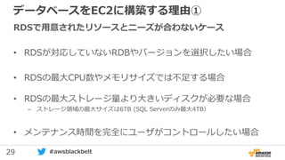 29 #awsblackbelt
データベースをEC2に構築する理由①
RDSで用意されたリソースとニーズが合わないケース
• RDSが対応していないRDBやバージョンを選択したい場合
• RDSの最大CPU数やメモリサイズでは不足する場合
• RDSの最大ストレージ量より大きいディスクが必要な場合
– ストレージ領域の最大サイズは6TB (SQL Serverのみ最大4TB）
• メンテナンス時間を完全にユーザがコントロールしたい場合
 