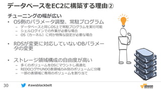 30 #awsblackbelt
データベースをEC2に構築する理由②
チューニングの幅が広い
• OS側のパラメータ調整、常駐プログラム
– データベースと同じOS上で常駐プログラムを実行可能
– シェルログインでの作業が必要な場合
– OS（カーネル）に何か特殊な設定が必要な場合
• RDSが変更に対応していないDBパラメー
タの変更
• ストレージ領域構成の自由度が高い
– 多くのボリュームをOSにマウントし高速化
– REDOログやUNDO表領域のみ別のボリュームに分離
– 一部の表領域に専用のボリュームを割り当て
 