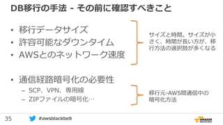 35 #awsblackbelt
DB移行の手法 - その前に確認すべきこと
• 移行データサイズ
• 許容可能なダウンタイム
• AWSとのネットワーク速度
• 通信経路暗号化の必要性
– SCP、VPN、専用線
– ZIPファイルの暗号化…
サイズと時間。サイズが小
さく、時間が長い方が、移
行方法の選択肢が多くなる
移行元-AWS間通信中の
暗号化方法
 