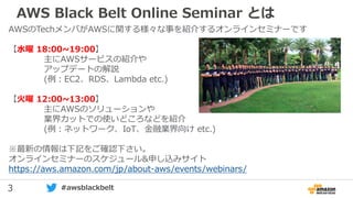 3 #awsblackbelt
AWS Black Belt Online Seminar とは
AWSのTechメンバがAWSに関する様々な事を紹介するオンラインセミナーです
【水曜 18:00~19:00】
主にAWSサービスの紹介や
アップデートの解説
(例：EC2、RDS、Lambda etc.)
【火曜 12:00~13:00】
主にAWSのソリューションや
業界カットでの使いどころなどを紹介
(例：ネットワーク、IoT、金融業界向け etc.)
※最新の情報は下記をご確認下さい。
オンラインセミナーのスケジュール&申し込みサイト
https://aws.amazon.com/jp/about-aws/events/webinars/
 