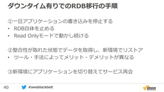 40 #awsblackbelt
ダウンタイム有りでのRDB移行の手順
①一旦アプリケーションの書き込みを停止する
• RDB自体を止める
• Read Onlyモードで動かし続ける
②整合性が取れた状態でデータを取得し、新環境でリストア
• ツール・手法によってメリット・デメリットが異なる
③新環境にアプリケーションを切り替えてサービス再会
 