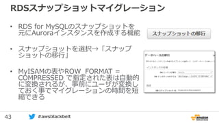 43 #awsblackbelt
RDSスナップショットマイグレーション
• RDS for MySQLのスナップショットを
元にAuroraインスタンスを作成する機能
• スナップショットを選択→「スナップ
ショットの移行」
• MyISAMの表やROW_FORMAT =
COMPRESSED で指定された表は自動的
に変換されるが、事前にユーザが変換し
ておく事でマイグレーションの時間を短
縮できる
 