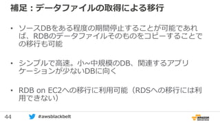 44 #awsblackbelt
補足：データファイルの取得による移行
• ソースDBをある程度の期間停止することが可能であれ
ば、RDBのデータファイルそのものをコピーすることで
の移行も可能
• シンプルで高速。小~中規模のDB、関連するアプリ
ケーションが少ないDBに向く
• RDB on EC2への移行に利用可能（RDSへの移行には利
用できない）
 