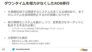 45 #awsblackbelt
ダウンタイムを極力少なくしたRDB移行
• 大規模RDBでは関連するシステムも多くなる傾向あり、全て
のシステムを長時間停止するのが困難になりがち
• 移行期間もシステムを動かしつつ、変更差分をターゲットに
転送する手法が必要に
– レプリケーション(MySQLであればbinlogレプリケーション）
– CDC (Change Data Capture)
• 分割移行も検討
– 更新がほとんど無い表から移行
– 特定のシステムでのみ利用される表から移行
 