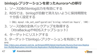 47 #awsblackbelt
binlogレプリケーションを使ったAuroraへの移行
1. ソースDBのbinlog出力を有効にする
2. RDSでは、binlogが自動で消えないように保持期間を
十分長く設定する
3. ソースDBの全体バックアップを取得する
（XtraBackupやRDSスナップショット）
4. ターゲットにリストアする
5. ターゲットでbinlogレプリケーションを有効にする
> CALL mysql.rds_set_configuration('binlog retention hours', 144);
参考）
http://docs.aws.amazon.com/ja_jp/AmazonRDS/latest/UserGuide/Aurora.Overview.Replica
tion.MySQLReplication.html#Aurora.Replication.MySQLReplication.RetainBinlogs
 