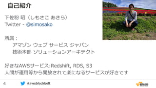 4 #awsblackbelt
自己紹介
下佐粉 昭（しもさこ あきら）
Twitter - @simosako
所属：
アマゾン ウェブ サービス ジャパン
技術本部 ソリューションアーキテクト
好きなAWSサービス:Redshift, RDS, S3
人間が運用等から開放されて楽になるサービスが好きです
 