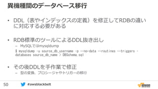 50 #awsblackbelt
異機種間のデータベース移行
• DDL（表やインデックスの定義）を修正してRDBの違い
に対応する必要がある
• RDB標準のツールによるDDL抜き出し
– MySQLではmysqldump
$ mysqldump –u source_db_username –p --no-data --routines --triggers –
databases source_db_name > DBSchema.sql
• その後DDLを手作業で修正
– 型の変換、プロシージャやトリガーの移行
 