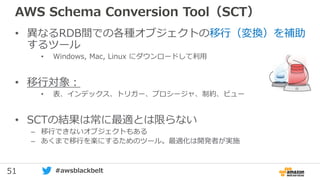 51 #awsblackbelt
AWS Schema Conversion Tool（SCT）
• 異なるRDB間での各種オブジェクトの移行（変換）を補助
するツール
• Windows, Mac, Linux にダウンロードして利用
• 移行対象：
• 表、インデックス、トリガー、プロシージャ、制約、ビュー
• SCTの結果は常に最適とは限らない
– 移行できないオブジェクトもある
– あくまで移行を楽にするためのツール。最適化は開発者が実施
 