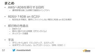 57 #awsblackbelt
まとめ
• AWSへRDBを移行する目的
– 運用管理を楽に＆柔軟で強固なインフラへ
• RDSか？RDB on EC2か
– RDSをまず検討。要件にフィットしない場合にRDB on EC2を検討
• 移行時の考慮点
– DBサイズ
– 移行に掛けられる時間（ダウンタイム）
– ネットワーク速度
• 手法
– ダウンタイムあり（ワンステップ、2ステップ）
– ほぼダウンタイムなし（レプリケーション、DMS（CDC））
 