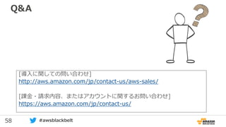 58 #awsblackbelt
Q&A
[導入に関しての問い合わせ]
http://aws.amazon.com/jp/contact-us/aws-sales/
[課金・請求内容、またはアカウントに関するお問い合わせ]
https://aws.amazon.com/jp/contact-us/
 