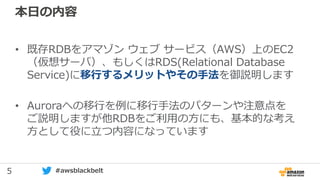 5 #awsblackbelt
本日の内容
• 既存RDBをアマゾン ウェブ サービス（AWS）上のEC2
（仮想サーバ）、もしくはRDS(Relational Database
Service)に移行するメリットやその手法を御説明します
• Auroraへの移行を例に移行手法のパターンや注意点を
ご説明しますが他RDBをご利用の方にも、基本的な考え
方として役に立つ内容になっています
 