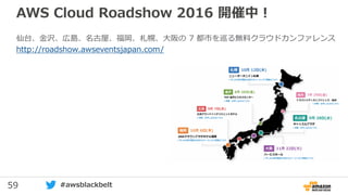 59 #awsblackbelt
AWS Cloud Roadshow 2016 開催中！
仙台、金沢、広島、名古屋、福岡、札幌、大阪の 7 都市を巡る無料クラウドカンファレンス
http://roadshow.awseventsjapan.com/
 