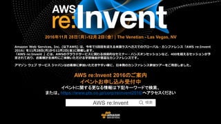 AWS re:Invent 2016のご案内
イベントお申し込み受付中
イベントに関する更なる情報は下記キーワードで検索、
または、https://www.pts.co.jp/corp/reinvent2016/へアクセスください
2016年11月 28日（月）-12月 2日（金） | The Venetian - Las Vegas, NV
Amazon Web Services, Inc. (以下AWS) は、今年で5回目を迎える米国ラスベガスでのグローバル・カンファレンス「AWS re:Invent
2016」を11月28日(月)から12月2日(金)に開催します。
「AWS re:Invent 」とは、AWSのクラウドサービスに関わる技術的なセミナー・ハンズオンセッションなど、400を超えるセッションが予
定されており、お客様が主体的にご体験いただける学習機会が豊富なカンファレンスです。
アマゾン ウェブ サービス ジャパンはお客様に参加いただきやすい様に、日本発のカンファレンス参加ツアーをご用意しました。
AWS re:Invent
 