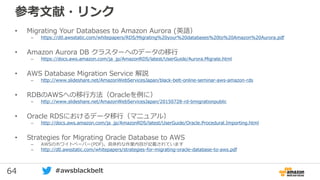64 #awsblackbelt
参考文献・リンク
• Migrating Your Databases to Amazon Aurora (英語）
– https://d0.awsstatic.com/whitepapers/RDS/Migrating%20your%20databases%20to%20Amazon%20Aurora.pdf
• Amazon Aurora DB クラスターへのデータの移行
– https://docs.aws.amazon.com/ja_jp/AmazonRDS/latest/UserGuide/Aurora.Migrate.html
• AWS Database Migration Service 解説
– http://www.slideshare.net/AmazonWebServicesJapan/black-belt-online-seminar-aws-amazon-rds
• RDBのAWSへの移行方法（Oracleを例に）
– http://www.slideshare.net/AmazonWebServicesJapan/20150728-rd-bmigrationpublic
• Oracle RDSにおけるデータ移行（マニュアル）
– http://docs.aws.amazon.com/ja_jp/AmazonRDS/latest/UserGuide/Oracle.Procedural.Importing.html
• Strategies for Migrating Oracle Database to AWS
– AWSのホワイトペーパー(PDF)。具体的な作業内容が記載されています
– http://d0.awsstatic.com/whitepapers/strategies-for-migrating-oracle-database-to-aws.pdf
 
