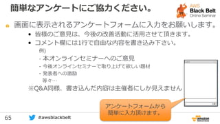 65 #awsblackbelt
画面に表示されるアンケートフォームに入力をお願いします。
• 皆様のご意見は、今後の改善活動に活用させて頂きます。
• コメント欄には1行で自由な内容を書き込み下さい。
例)
- 本オンラインセミナーへのご意見
- 今後オンラインセミナーで取り上げて欲しい題材
- 発表者への激励
等々…
※Q&A同様、書き込んだ内容は主催者にしか見えません
アンケートフォームから
簡単に入力頂けます。
簡単なアンケートにご協力ください。
 