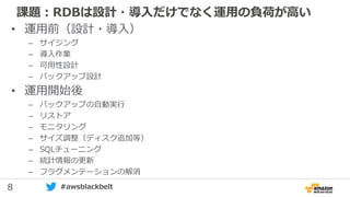 8 #awsblackbelt
課題：RDBは設計・導入だけでなく運用の負荷が高い
• 運用前（設計・導入）
– サイジング
– 導入作業
– 可用性設計
– バックアップ設計
• 運用開始後
– バックアップの自動実行
– リストア
– モニタリング
– サイズ調整（ディスク追加等）
– SQLチューニング
– 統計情報の更新
– フラグメンテーションの解消
 
