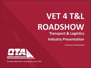 1 |
VET 4 T&L
ROADSHOW
Transport & Logistics
Industry Presentation
Presented by Linda MacDonald
 