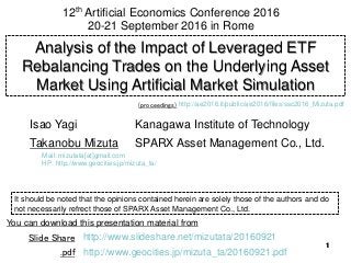 1111
Analysis of the Impact of Leveraged ETF
Rebalancing Trades on the Underlying Asset
Market Using Artificial Market Simulation
Kanagawa Institute of Technology
SPARX Asset Management Co., Ltd.
Isao Yagi
Takanobu Mizuta
12th Artificial Economics Conference 2016
20-21 September 2016 in Rome
It should be noted that the opinions contained herein are solely those of the authors and do
not necessarily refrect those of SPARX Asset Management Co., Ltd.
You can download this presentation material from
http://www.slideshare.net/mizutata/20160921Slide Share
.pdf http://www.geocities.jp/mizuta_ta/20160921.pdf
Mail: mizutata[at]gmail.com
HP: http://www.geocities.jp/mizuta_ta/
http://ae2016.it/public/ae2016/files/ssc2016_Mizuta.pdf(proceedings)
 