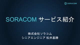 SORACOM サービス紹介
株式会社ソラコム
シニアエンジニア 松井基勝
 