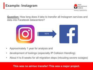 Example: Instagram
Prof. Dr. rer. nat. Nane Kratzke
Praktische Informatik und betriebliche Informationssysteme
12
• Approximately 1 year for analysis and
• development of toolings (especially IP Collision Handling)
• About 4 to 8 weeks for all migration steps (inlcuding severe outages)
Question: How long does it take to transfer all Instagram services and
data into Facebook datacenters?
???
This was no ad-hoc transfer! This was a major project.
 