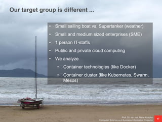 Our target group is different ...
Prof. Dr. rer. nat. Nane Kratzke
Computer Science and Business Information Systems
17
• Small sailing boat vs. Supertanker (weather)
• Small and medium sized enterprises (SME)
• 1 person IT-staffs
• Public and private cloud computing
• We analyze
• Container technologies (like Docker)
• Container cluster (like Kubernetes, Swarm,
Mesos)
 
