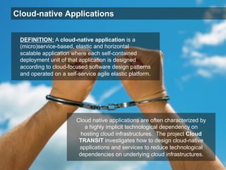 Cloud-native Applications
Cloud native applications are often characterized by
a highly implicit technological dependency on
hosting cloud infrastructures. The project Cloud
TRANSIT investigates how to design cloud-native
applications and services to reduce technological
dependencies on underlying cloud infrastructures.
DEFINITION: A cloud-native application is a
(micro)service-based, elastic and horizontal
scalable application where each self-contained
deployment unit of that application is designed
according to cloud-focused software design patterns
and operated on a self-service agile elastic platform.
 