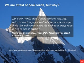 We are afraid of peak loads, but why?
29
„In other words, even if cloud services cost, say,
twice as much, a pure cloud solution makes sense for
those demand curves where the peak-to-average ratio
is two-to-one or higher.“
Weinman, Mathematical Proof of the Inevitability of Cloud
Computing, 2011
http://www.joeweinman.com/Resources/Joe_Weinman_Inevitability_Of_Cloud.pdf
 