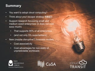 Summary
• You want to adopt cloud computing?
• Think about your escape strategy FIRST!
• Support research focussing small and
medium sized enterprises (it does not cost
sooo much)
• That supports 95% of all enterprises
• (and not only 5% supertankers)
• New (maybe disruptive?) business models ...
• Cost associativity
• Cost advantages for non-static of
unpredictable workloads
 