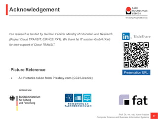 Acknowledgement
• All Pictures taken from Pixabay.com (CC0 Licence)
Prof. Dr. rer. nat. Nane Kratzke
Computer Science and Business Information Systems
37
Our research is funded by German Federal Ministry of Education and Research
(Project Cloud TRANSIT, 03FH021PX4). We thank fat IT solution GmbH (Kiel)
for their support of Cloud TRANSIT.
Picture Reference
Presentation URL
 