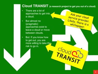 Cloud TRANSIT (a research project to get you out of a cloud)
8
• There are a lot of
approaches to get into
a cloud.
• But almost no
(pragmatic)
approaches exist to
leave a cloud or move
between clouds.
• But: If you know how
to get out, you are
more willing to take the
risk to go in.
 