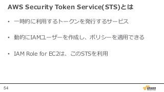 54
AWS  Security  Token  Service(STS)とは
•  ⼀一時的に利利⽤用するトークンを発⾏行行するサービス
•  動的にIAMユーザーを作成し、ポリシーを適⽤用できる
•  IAM  Role  for  EC2...