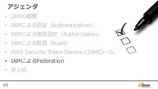 65
アジェンダ
•  IAMの概要
•  IAMによる認証（Authentication）
•  IAMによる権限設定（Authorization）
•  IAMによる監査（Audit）
•  AWS  Security  Token  Se...