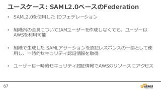 67
ユースケース:  SAML2.0ベースのFederation
•  SAML2.0を使⽤用した  IDフェデレーション
•  組織内の全員についてIAMユーザーを作成しなくても、ユーザーは
AWSを利利⽤用可能
•  組織で⽣生成した  ...