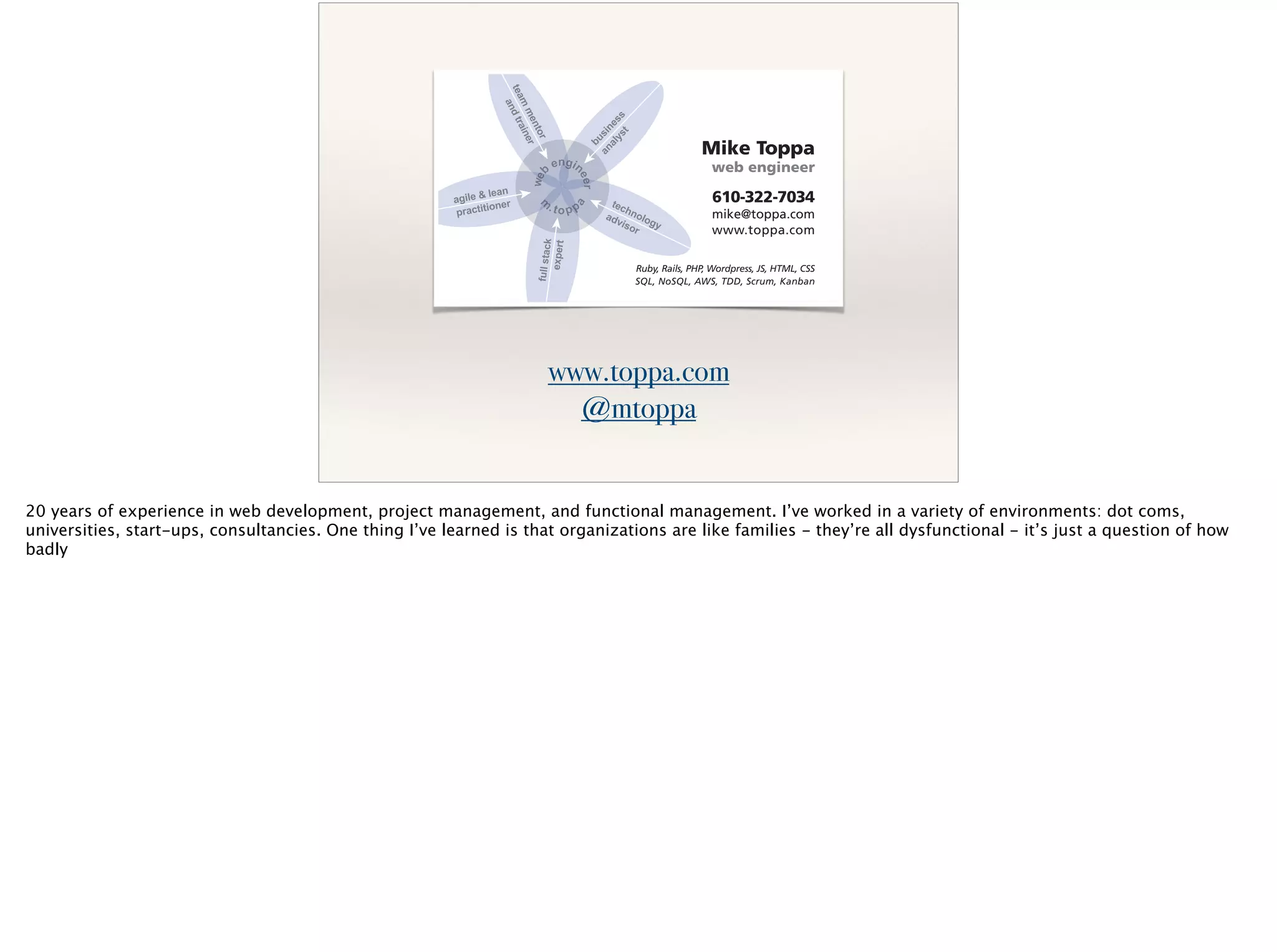 www.toppa.com
@mtoppa
Mike Toppa
web engineer
610-322-7034
mike@toppa.com
www.toppa.com
Ruby, Rails, PHP, Wordpress, JS, HTML, CSS
SQL, NoSQL, AWS, TDD, Scrum, Kanban
20 years of experience in web development, project management, and functional management. I’ve worked in a variety of environments: dot coms,
universities, start-ups, consultancies. One thing I’ve learned is that organizations are like families - they’re all dysfunctional - it’s just a question of how
badly
 