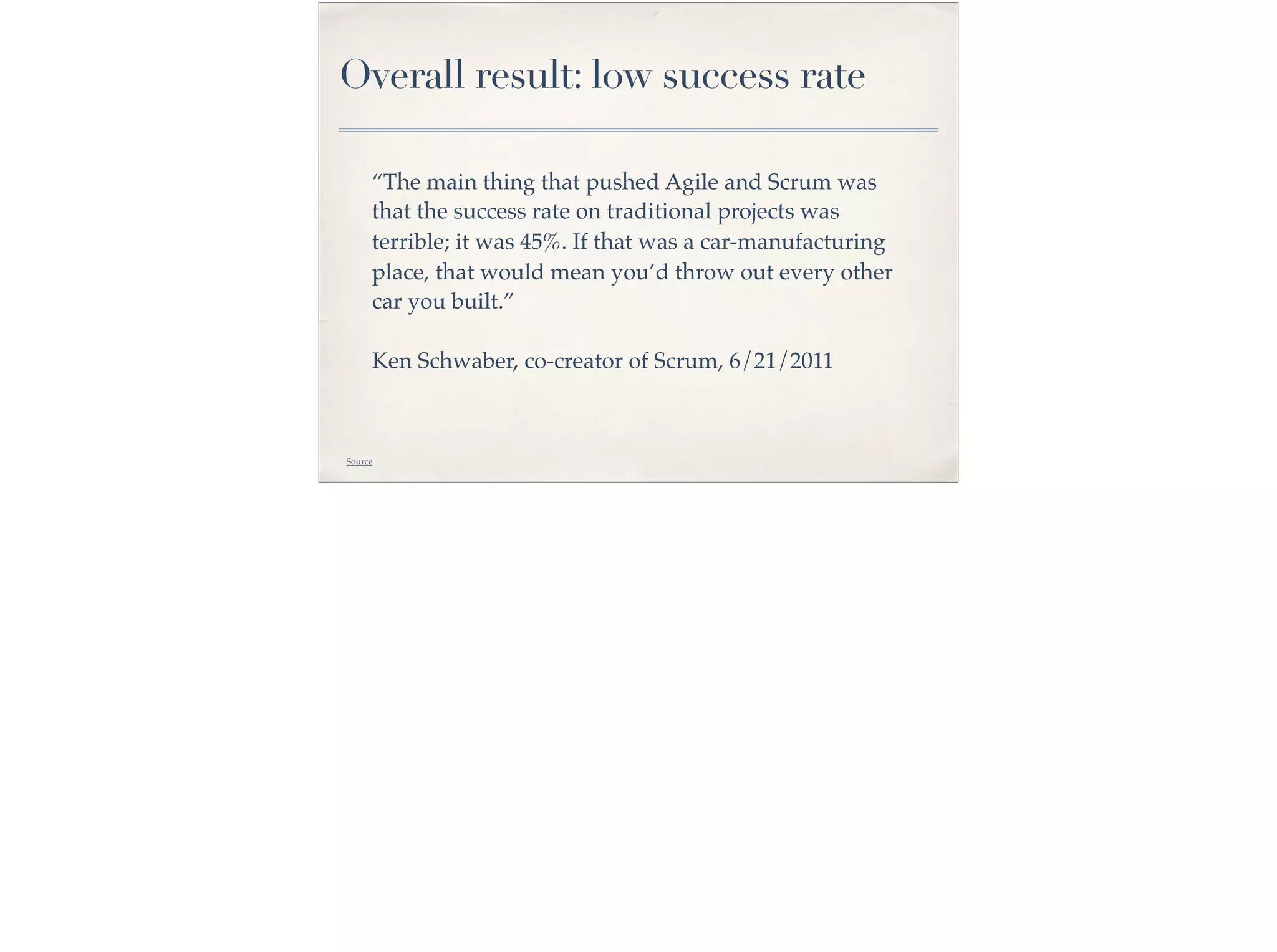 “The main thing that pushed Agile and Scrum was
that the success rate on traditional projects was
terrible; it was 45%. If that was a car-manufacturing
place, that would mean you’d throw out every other
car you built.”
Ken Schwaber, co-creator of Scrum, 6/21/2011
Overall result: low success rate
Source
 
