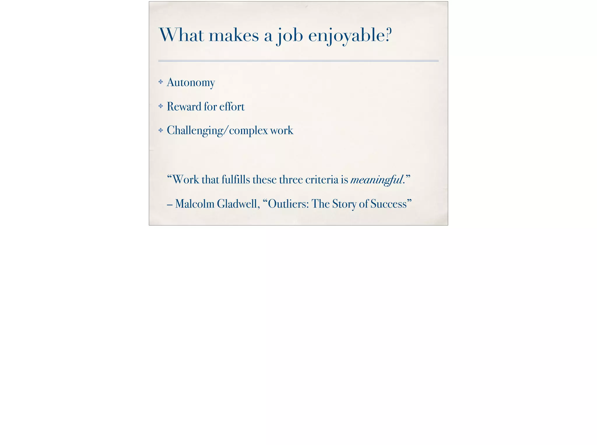 What makes a job enjoyable?
✤ Autonomy
✤ Reward for effort
✤ Challenging/complex work
“Work that fulfills these three criteria is meaningful.”
– Malcolm Gladwell, “Outliers: The Story of Success”
 
