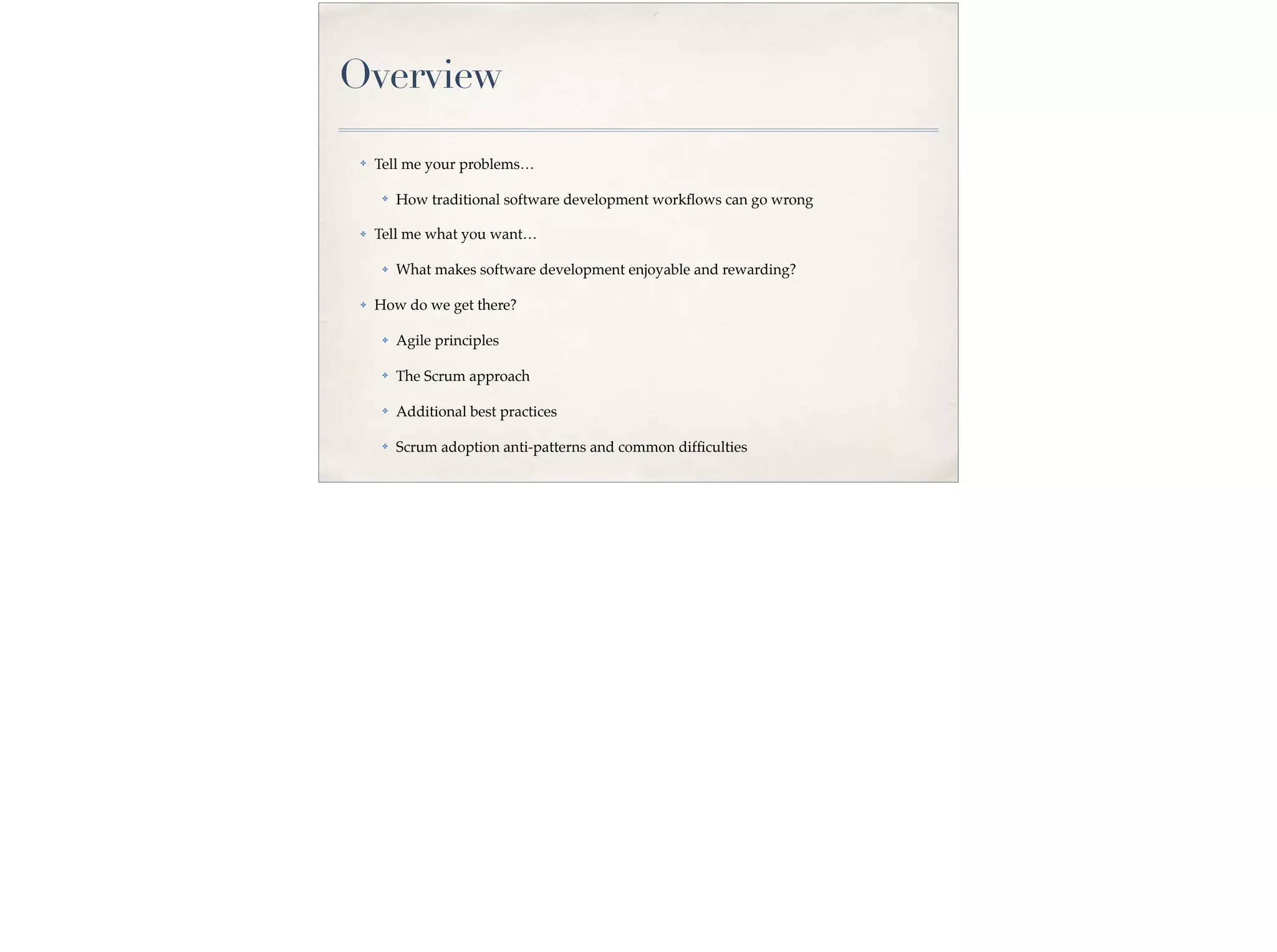 Overview
✤ Tell me your problems…
✤ How traditional software development workﬂows can go wrong
✤ Tell me what you want…
✤ What makes software development enjoyable and rewarding?
✤ How do we get there?
✤ Agile principles
✤ The Scrum approach
✤ Additional best practices
✤ Scrum adoption anti-patterns and common difﬁculties
 