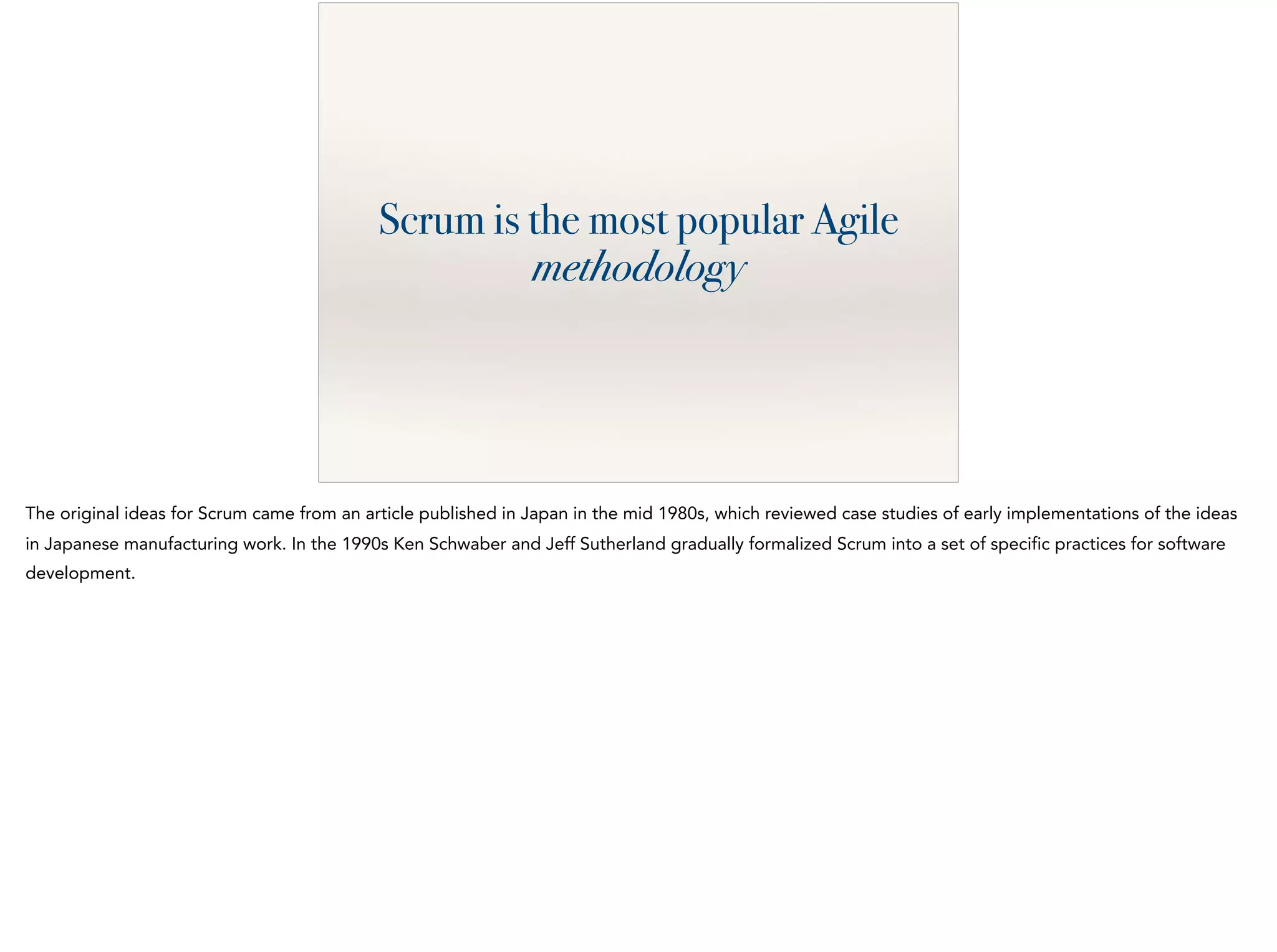 Scrum is the most popular Agile
methodology
The original ideas for Scrum came from an article published in Japan in the mid 1980s, which reviewed case studies of early implementations of the ideas
in Japanese manufacturing work. In the 1990s Ken Schwaber and Jeff Sutherland gradually formalized Scrum into a set of specific practices for software
development.
 