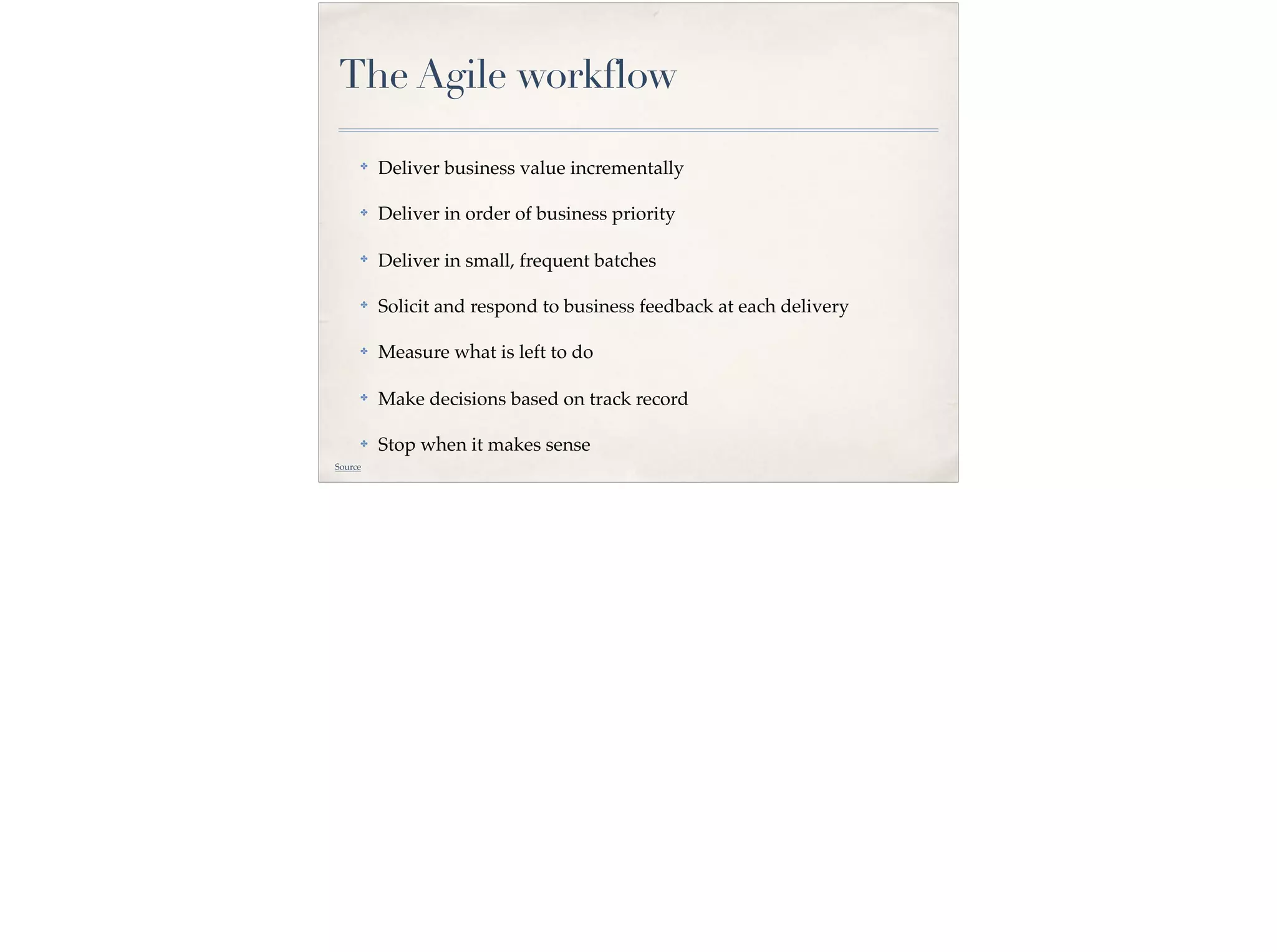 The Agile workflow
✤ Deliver business value incrementally
✤ Deliver in order of business priority
✤
Deliver in small, frequent batches
✤ Solicit and respond to business feedback at each delivery
✤ Measure what is left to do
✤ Make decisions based on track record
✤ Stop when it makes sense
Source
 