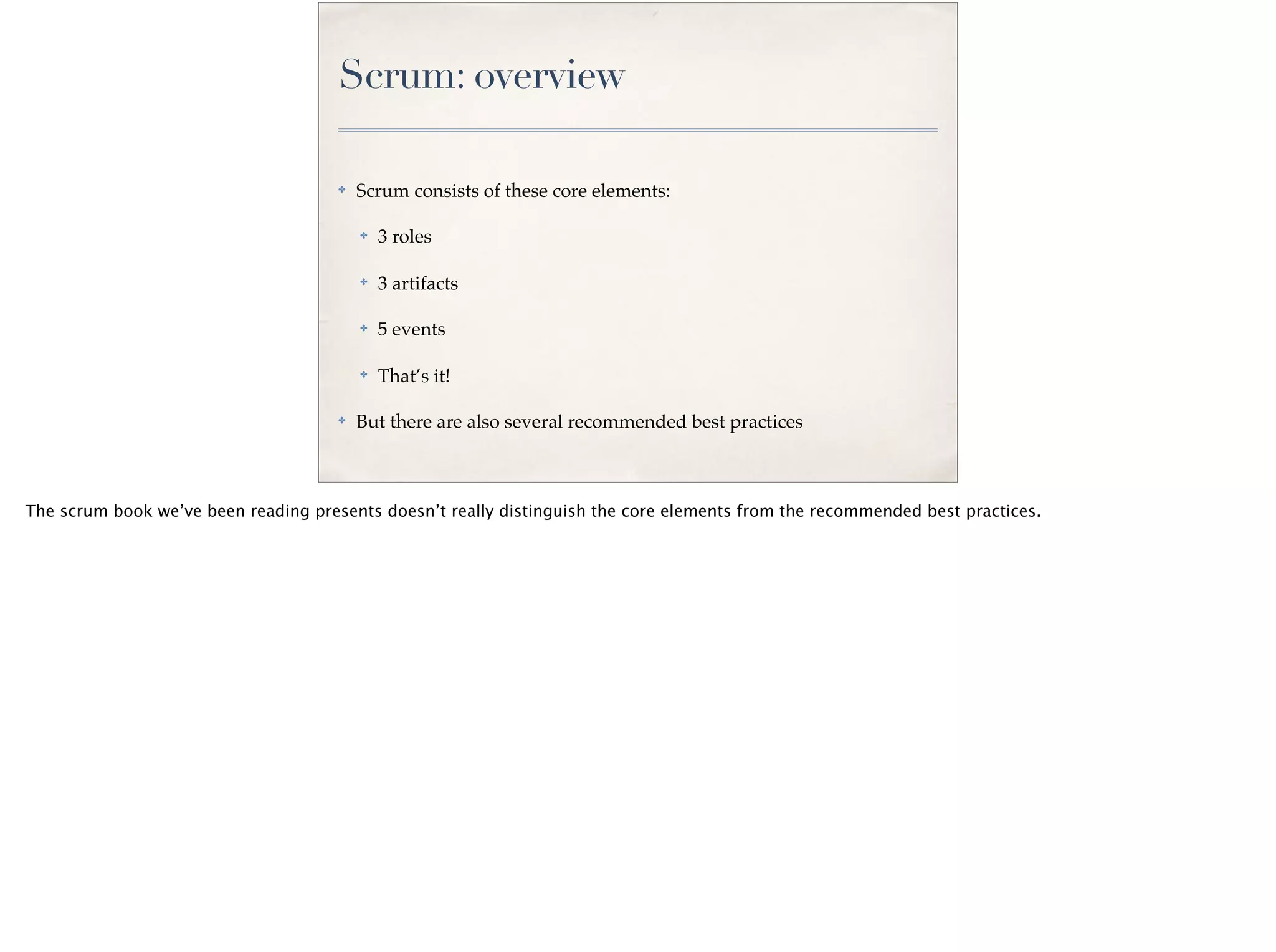 Scrum: overview
✤ Scrum consists of these core elements:
✤ 3 roles
✤ 3 artifacts
✤ 5 events
✤
That’s it!
✤ But there are also several recommended best practices
The scrum book we’ve been reading presents doesn’t really distinguish the core elements from the recommended best practices.
 